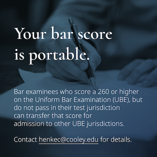 Bar examinees who score a 260 or higher on the Uniform Bar Examination (UBE) but do not pass in their test jurisdiction can transfer that score for admission to other UBE jurisdictions. Contact henkec@cooley.edu for details.